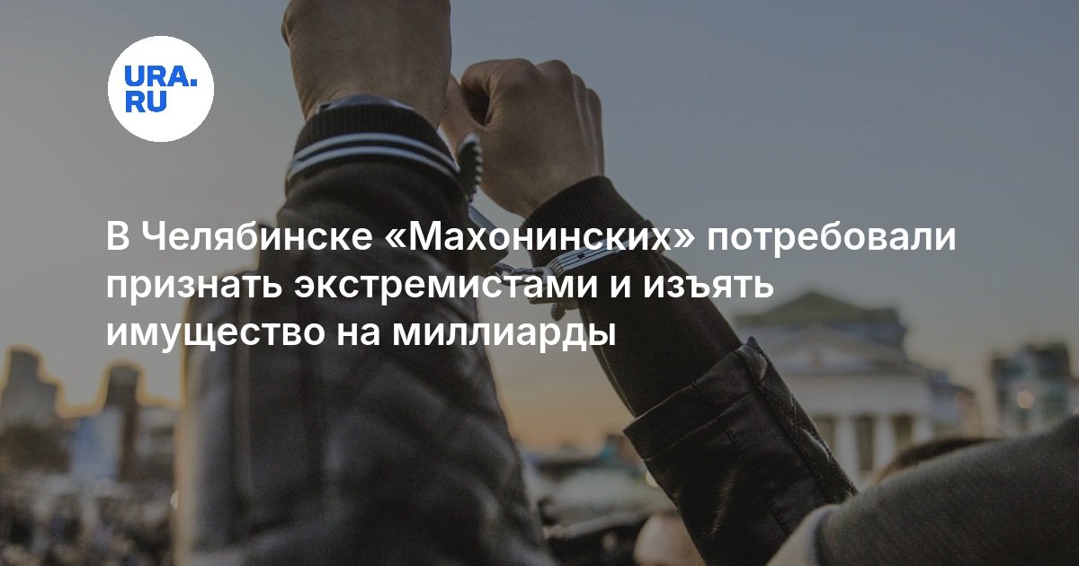 В Челябинске «Махонинских» потребовали признать экстремистами и изъять имущество на миллиарды