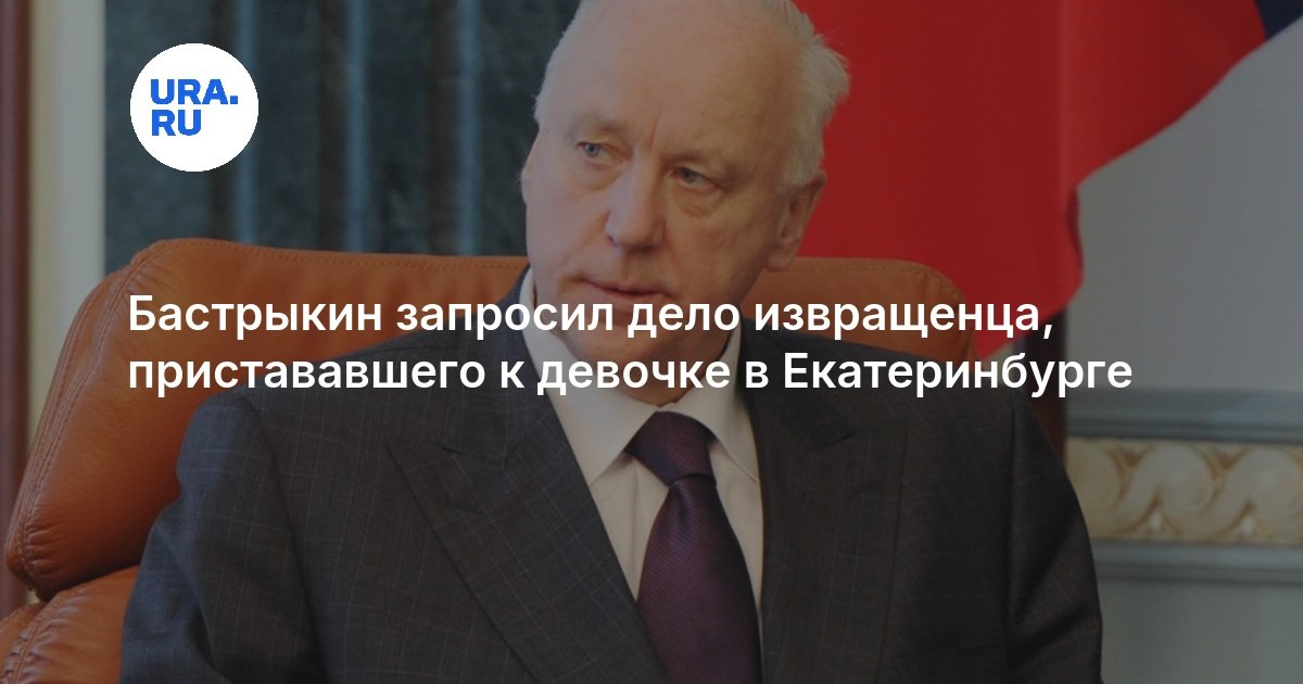 Бастрыкин запросил дело извращенца, пристававшего к девочке в Екатеринбурге